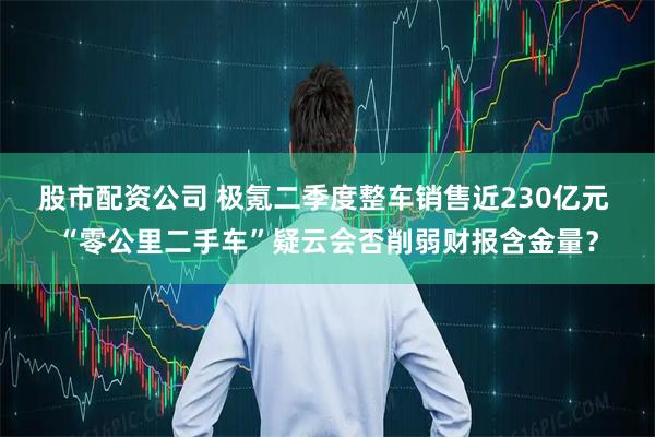 股市配资公司 极氪二季度整车销售近230亿元 “零公里二手车”疑云会否削弱财报含金量？
