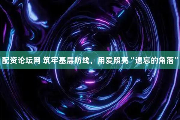 配资论坛网 筑牢基层防线，用爱照亮“遗忘的角落”
