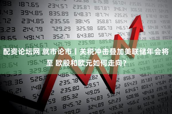 配资论坛网 就市论市丨关税冲击叠加美联储年会将至 欧股和欧元如何走向？