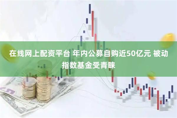 在线网上配资平台 年内公募自购近50亿元 被动指数基金受青睐