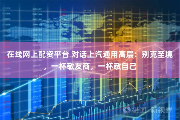 在线网上配资平台 对话上汽通用高层：别克至境，一杯敬友商，一杯敬自己