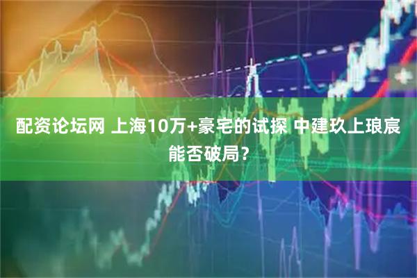 配资论坛网 上海10万+豪宅的试探 中建玖上琅宸能否破局？