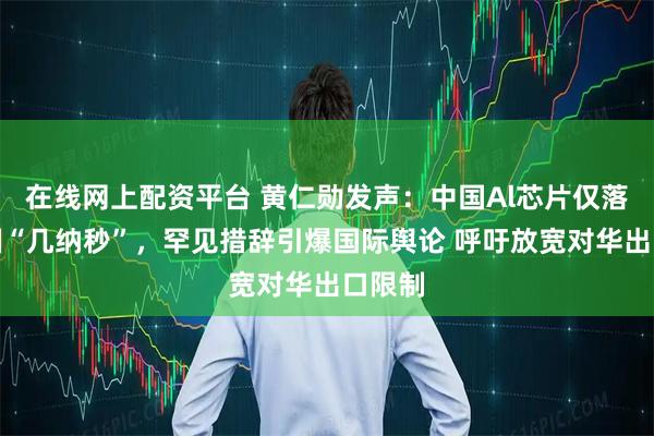 在线网上配资平台 黄仁勋发声：中国Al芯片仅落后美国“几纳秒”，罕见措辞引爆国际舆论 呼吁放宽对华出口限制