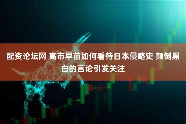 配资论坛网 高市早苗如何看待日本侵略史 颠倒黑白的言论引发关注
